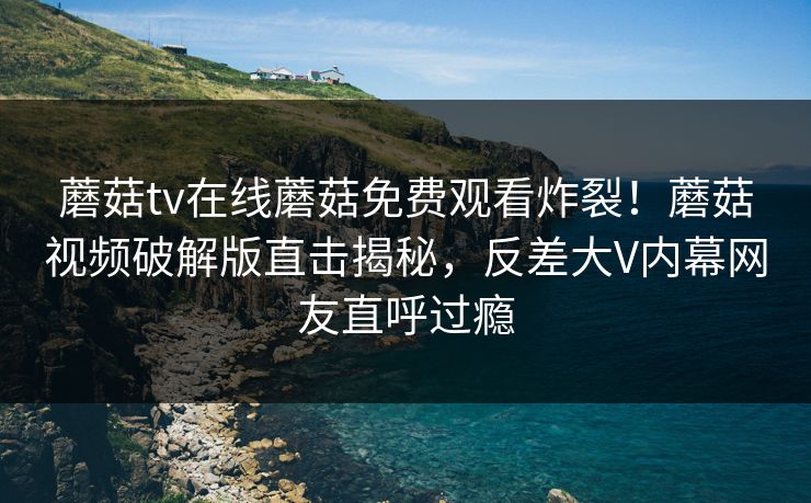 蘑菇tv在线蘑菇免费观看炸裂！蘑菇视频破解版直击揭秘，反差大V内幕网友直呼过瘾