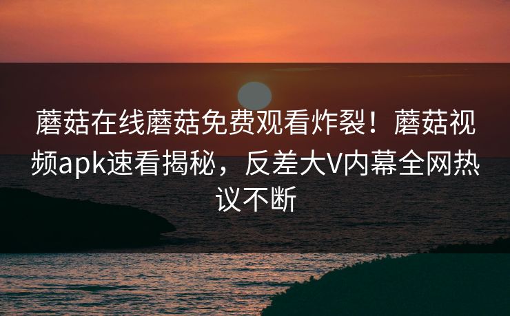 蘑菇在线蘑菇免费观看炸裂！蘑菇视频apk速看揭秘，反差大V内幕全网热议不断