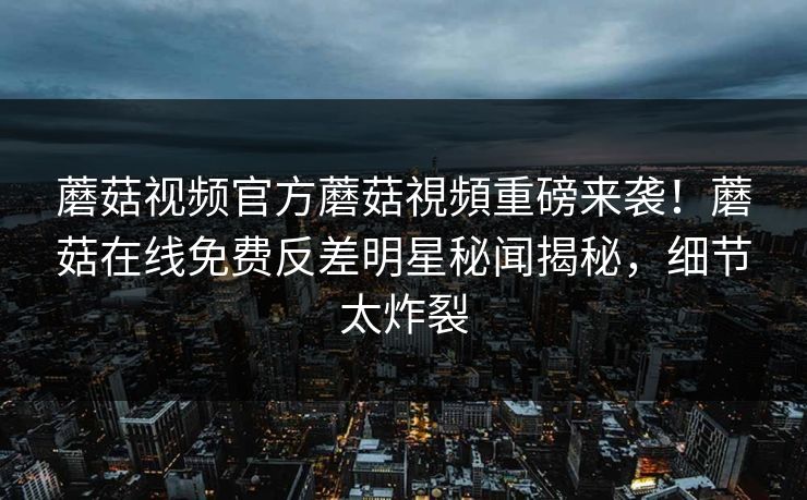 蘑菇视频官方蘑菇視頻重磅来袭！蘑菇在线免费反差明星秘闻揭秘，细节太炸裂