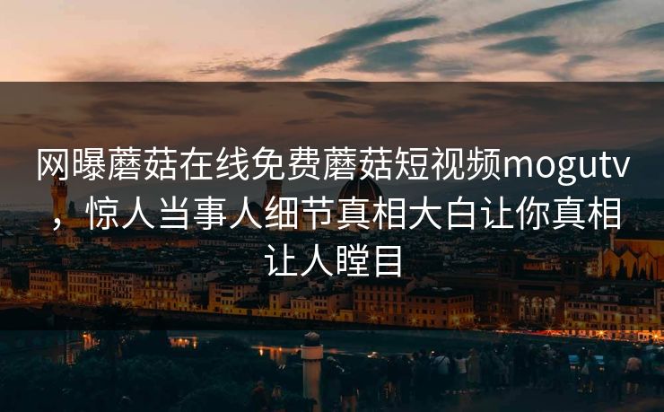 网曝蘑菇在线免费蘑菇短视频mogutv，惊人当事人细节真相大白让你真相让人瞠目