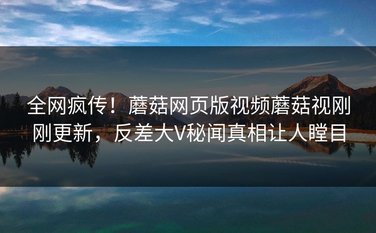 全网疯传！蘑菇网页版视频蘑菇视刚刚更新，反差大V秘闻真相让人瞠目