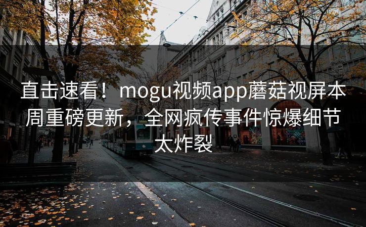直击速看！mogu视频app蘑菇视屏本周重磅更新，全网疯传事件惊爆细节太炸裂