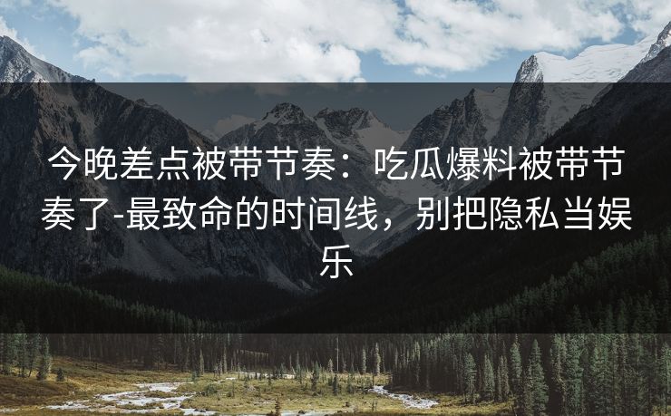 今晚差点被带节奏：吃瓜爆料被带节奏了-最致命的时间线，别把隐私当娱乐