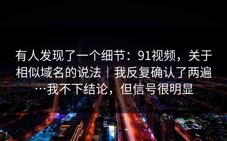 有人发现了一个细节:91视频,关于相似域名的说法|我反复确认了两遍…我不下结论,但信号很明显 有人发现了一个细节:91视频,关于相似域名的说法|我反复确认了两遍…我不下结论,但信号很明显