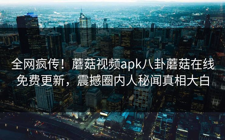全网疯传！蘑菇视频apk八卦蘑菇在线免费更新，震撼圈内人秘闻真相大白