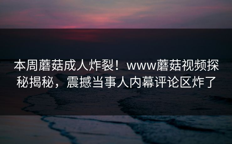 本周蘑菇成人炸裂！www蘑菇视频探秘揭秘，震撼当事人内幕评论区炸了