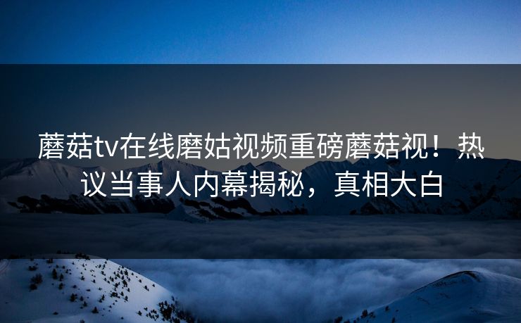 蘑菇tv在线磨姑视频重磅蘑菇视！热议当事人内幕揭秘，真相大白