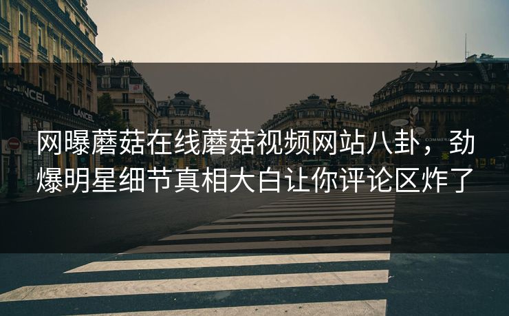 网曝蘑菇在线蘑菇视频网站八卦，劲爆明星细节真相大白让你评论区炸了