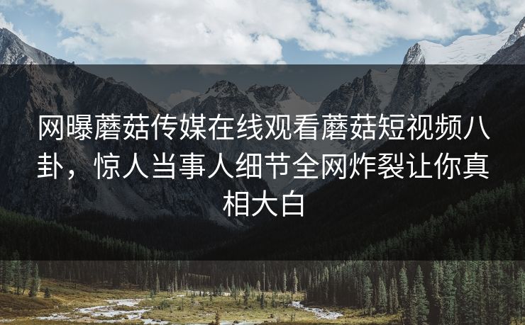 网曝蘑菇传媒在线观看蘑菇短视频八卦，惊人当事人细节全网炸裂让你真相大白