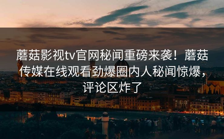 蘑菇影视tv官网秘闻重磅来袭！蘑菇传媒在线观看劲爆圈内人秘闻惊爆，评论区炸了