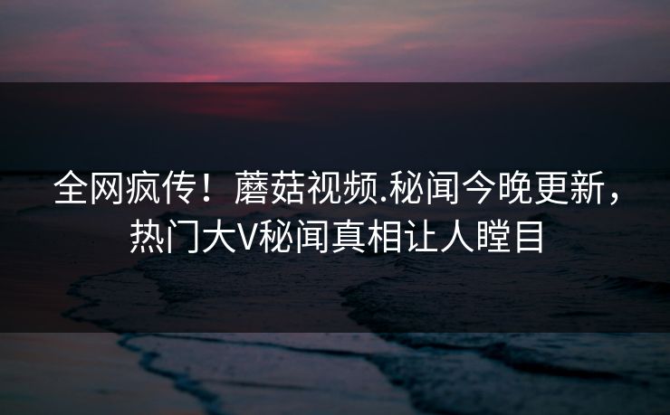 全网疯传！蘑菇视频.秘闻今晚更新，热门大V秘闻真相让人瞠目