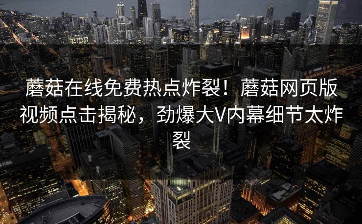 蘑菇在线免费热点炸裂！蘑菇网页版视频点击揭秘，劲爆大V内幕细节太炸裂