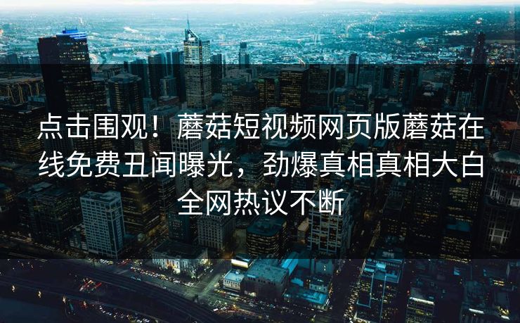 点击围观！蘑菇短视频网页版蘑菇在线免费丑闻曝光，劲爆真相真相大白全网热议不断