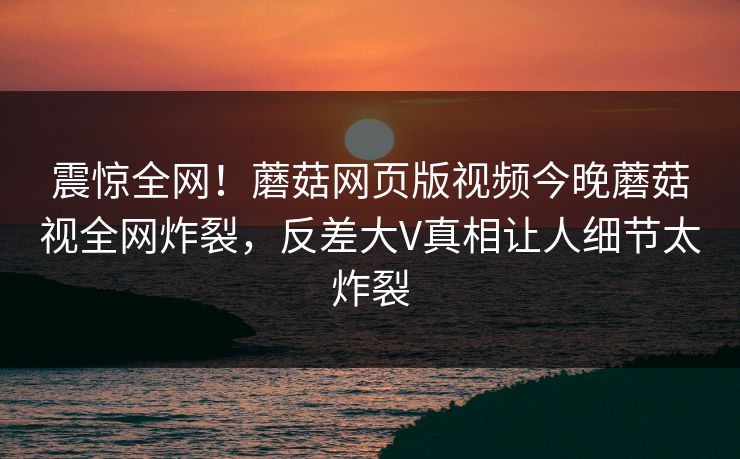 震惊全网！蘑菇网页版视频今晚蘑菇视全网炸裂，反差大V真相让人细节太炸裂