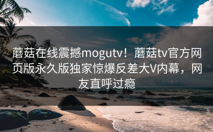 蘑菇在线震撼mogutv！蘑菇tv官方网页版永久版独家惊爆反差大V内幕，网友直呼过瘾