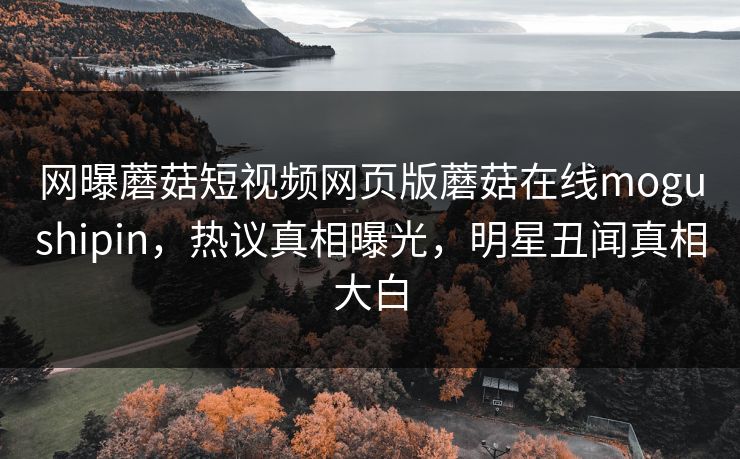网曝蘑菇短视频网页版蘑菇在线mogushipin，热议真相曝光，明星丑闻真相大白