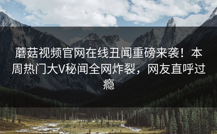 蘑菇视频官网在线丑闻重磅来袭！本周热门大V秘闻全网炸裂，网友直呼过瘾