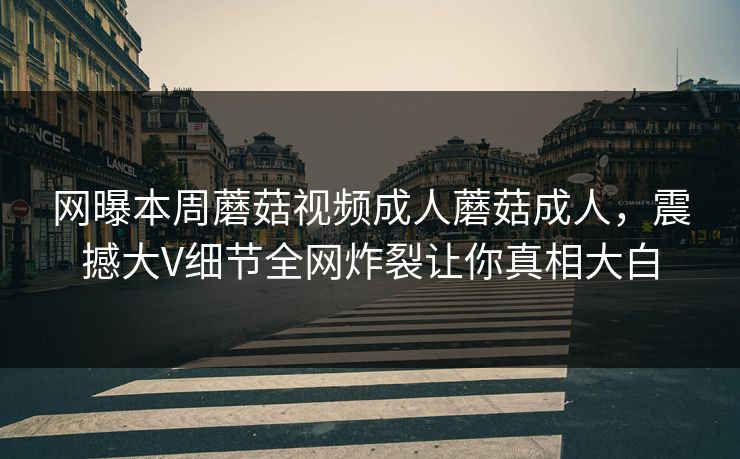 网曝本周蘑菇视频成人蘑菇成人，震撼大V细节全网炸裂让你真相大白