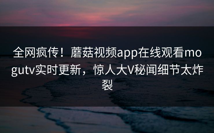 全网疯传！蘑菇视频app在线观看mogutv实时更新，惊人大V秘闻细节太炸裂