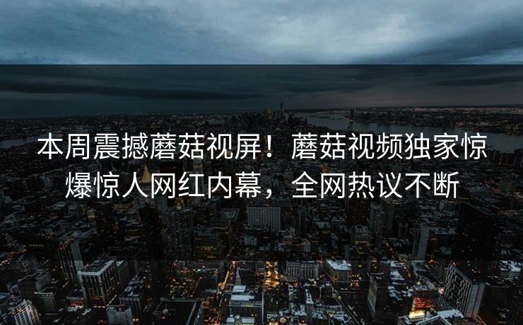 本周震撼蘑菇视屏！蘑菇视频独家惊爆惊人网红内幕，全网热议不断