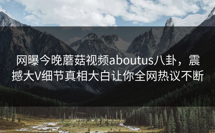 网曝今晚蘑菇视频aboutus八卦，震撼大V细节真相大白让你全网热议不断