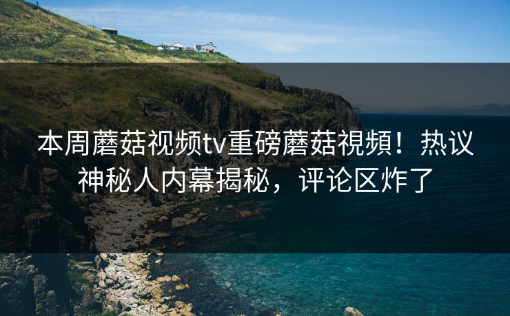 本周蘑菇视频tv重磅蘑菇視頻！热议神秘人内幕揭秘，评论区炸了