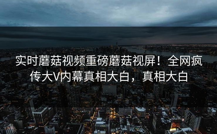 实时蘑菇视频重磅蘑菇视屏！全网疯传大V内幕真相大白，真相大白