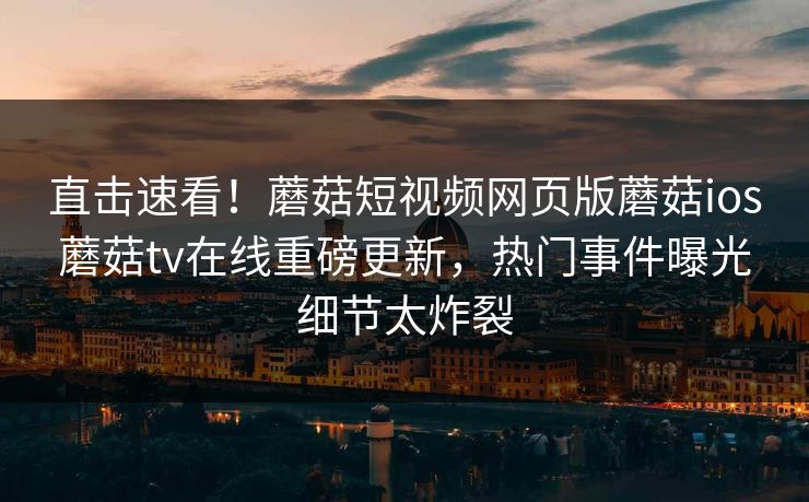 直击速看！蘑菇短视频网页版蘑菇ios蘑菇tv在线重磅更新，热门事件曝光细节太炸裂