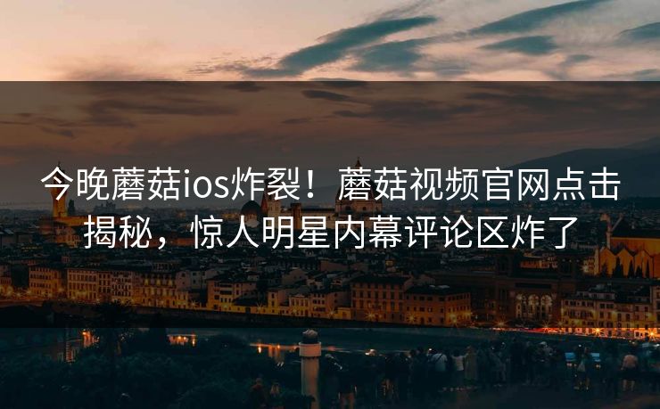 今晚蘑菇ios炸裂！蘑菇视频官网点击揭秘，惊人明星内幕评论区炸了