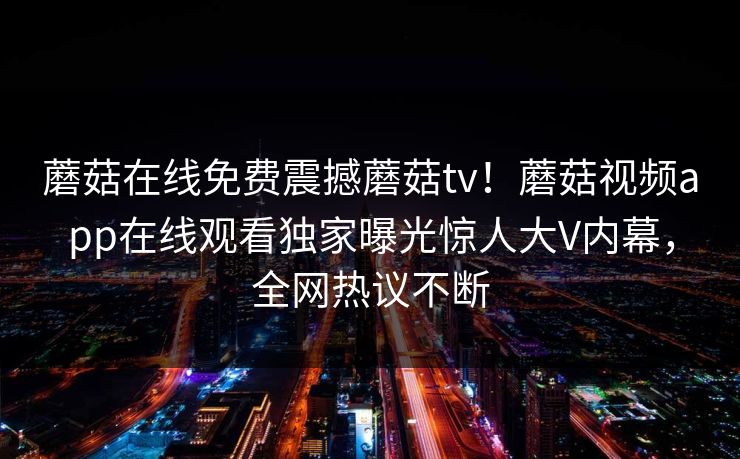 蘑菇在线免费震撼蘑菇tv！蘑菇视频app在线观看独家曝光惊人大V内幕，全网热议不断