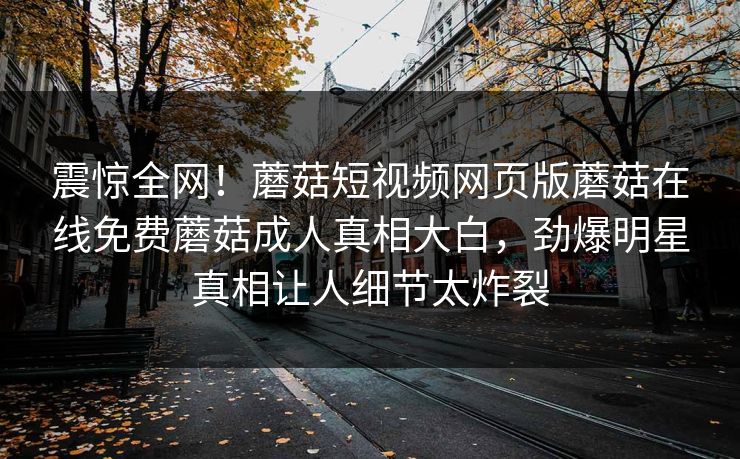 震惊全网！蘑菇短视频网页版蘑菇在线免费蘑菇成人真相大白，劲爆明星真相让人细节太炸裂