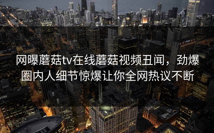 网曝蘑菇tv在线蘑菇视频丑闻，劲爆圈内人细节惊爆让你全网热议不断