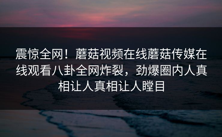 震惊全网！蘑菇视频在线蘑菇传媒在线观看八卦全网炸裂，劲爆圈内人真相让人真相让人瞠目
