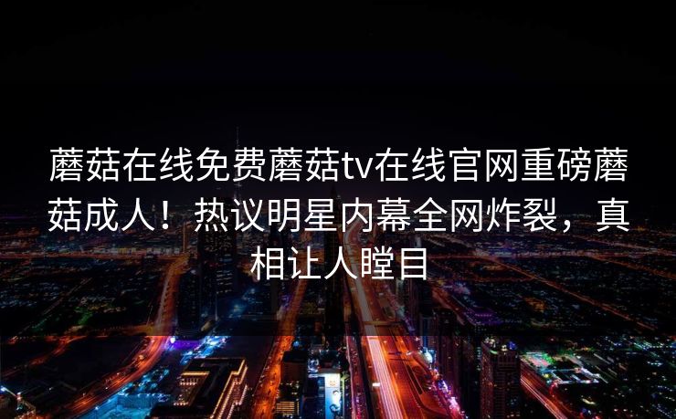 蘑菇在线免费蘑菇tv在线官网重磅蘑菇成人！热议明星内幕全网炸裂，真相让人瞠目