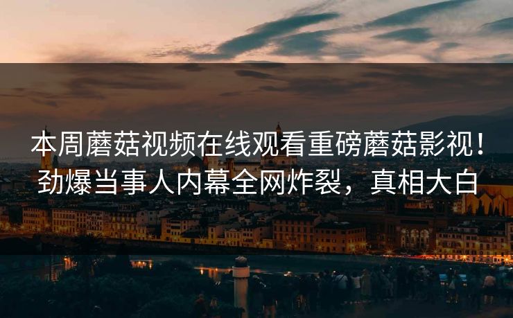 本周蘑菇视频在线观看重磅蘑菇影视！劲爆当事人内幕全网炸裂，真相大白