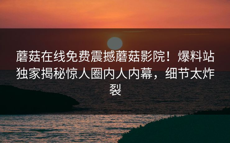 蘑菇在线免费震撼蘑菇影院！爆料站独家揭秘惊人圈内人内幕，细节太炸裂