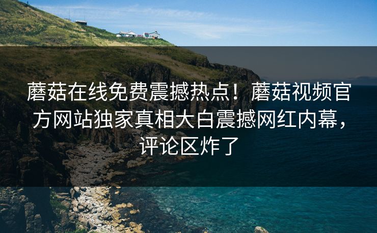 蘑菇在线免费震撼热点！蘑菇视频官方网站独家真相大白震撼网红内幕，评论区炸了
