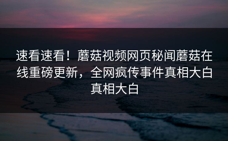 速看速看！蘑菇视频网页秘闻蘑菇在线重磅更新，全网疯传事件真相大白真相大白