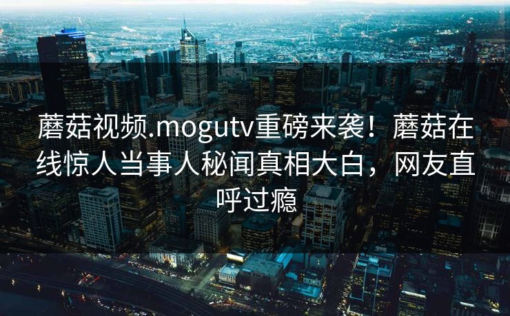 蘑菇视频.mogutv重磅来袭！蘑菇在线惊人当事人秘闻真相大白，网友直呼过瘾