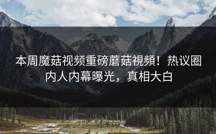 本周魔菇视频重磅蘑菇視頻！热议圈内人内幕曝光，真相大白