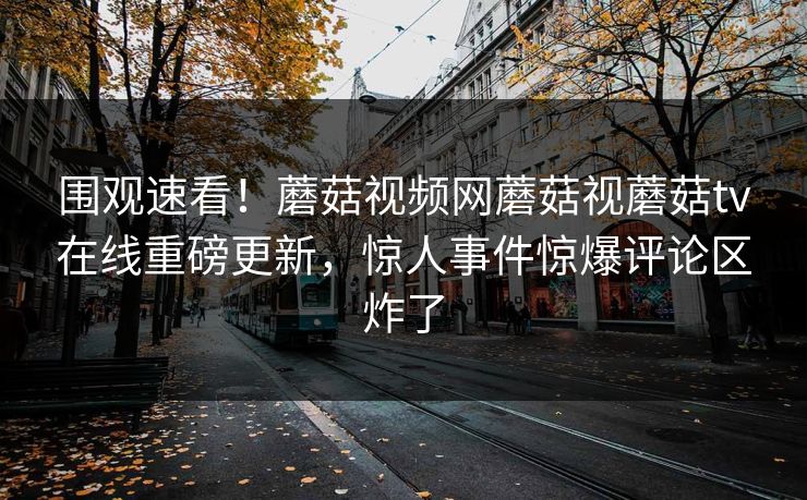围观速看！蘑菇视频网蘑菇视蘑菇tv在线重磅更新，惊人事件惊爆评论区炸了