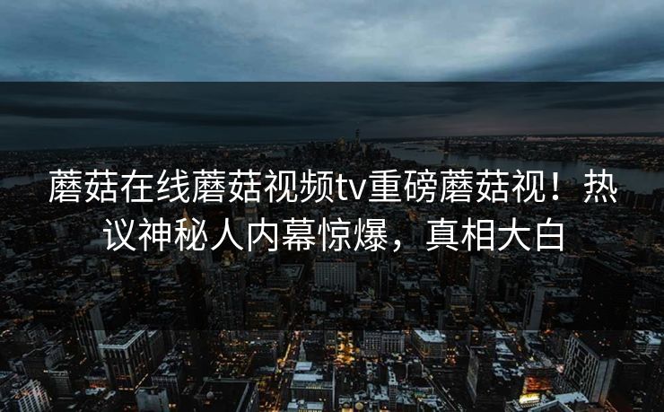 蘑菇在线蘑菇视频tv重磅蘑菇视！热议神秘人内幕惊爆，真相大白