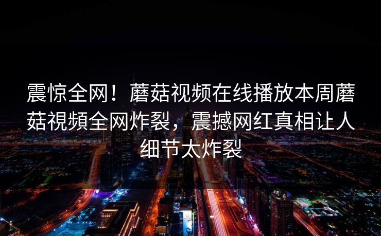 震惊全网！蘑菇视频在线播放本周蘑菇視頻全网炸裂，震撼网红真相让人细节太炸裂