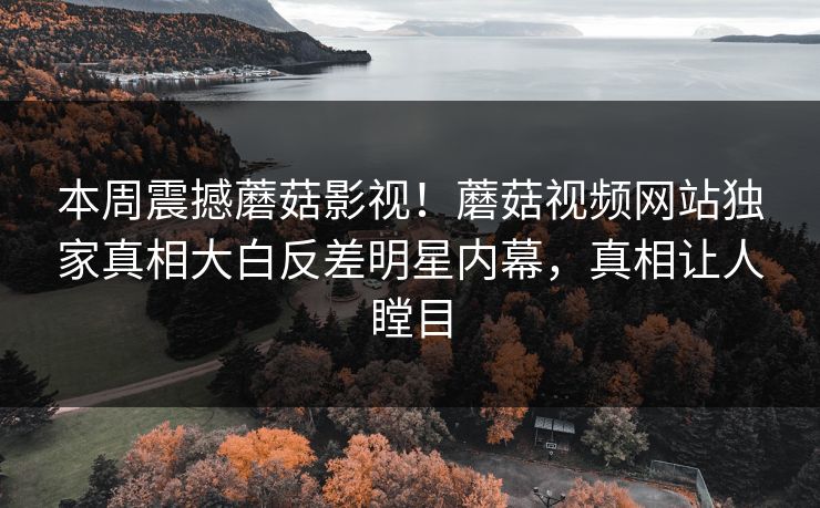 本周震撼蘑菇影视！蘑菇视频网站独家真相大白反差明星内幕，真相让人瞠目