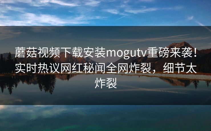 蘑菇视频下载安装mogutv重磅来袭！实时热议网红秘闻全网炸裂，细节太炸裂