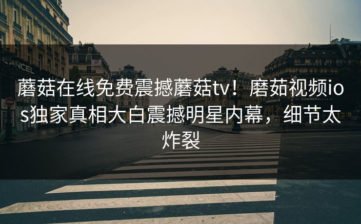 蘑菇在线免费震撼蘑菇tv！磨茹视频ios独家真相大白震撼明星内幕，细节太炸裂