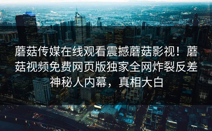 蘑菇传媒在线观看震撼蘑菇影视！蘑菇视频免费网页版独家全网炸裂反差神秘人内幕，真相大白