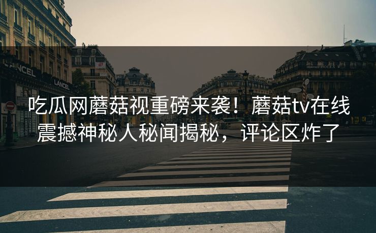 吃瓜网蘑菇视重磅来袭！蘑菇tv在线震撼神秘人秘闻揭秘，评论区炸了