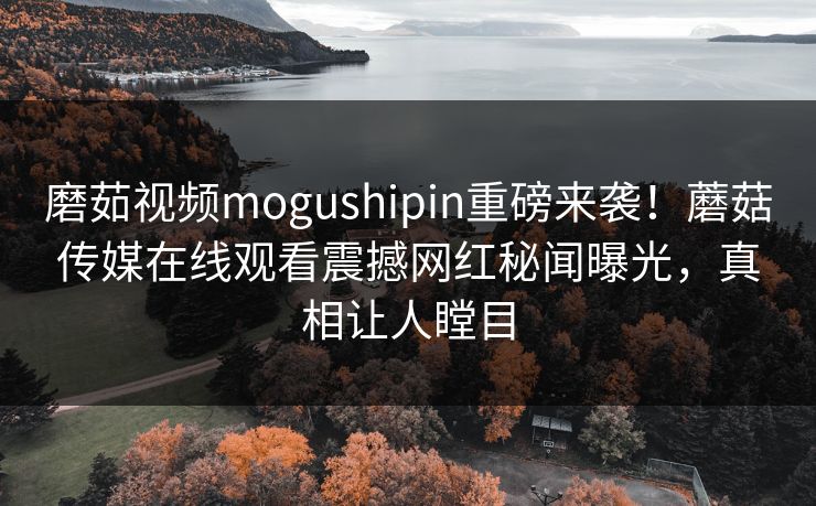 磨茹视频mogushipin重磅来袭！蘑菇传媒在线观看震撼网红秘闻曝光，真相让人瞠目