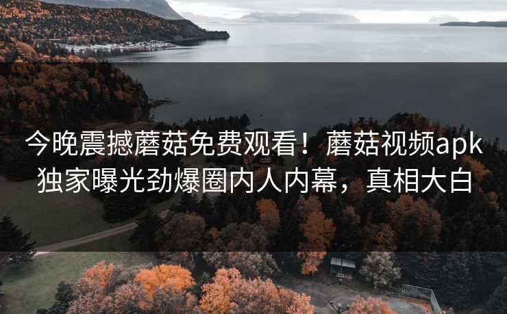 今晚震撼蘑菇免费观看！蘑菇视频apk独家曝光劲爆圈内人内幕，真相大白